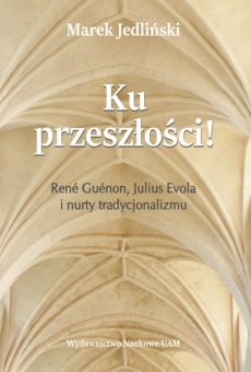 Ku przeszłości! René Guénon, Julius Evola i nurty tradycjonalizmu. Studium z filozofii kultury