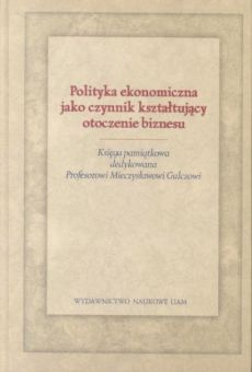 Polityka ekonomiczna jako czynnik kształtujący otoczenie biznesu. Księga pamiątkowa dedykowana Profesorowi Mieczysławowi Gulczowi